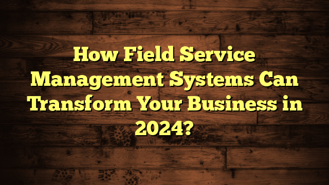 How Field Service Management Systems Can Transform Business